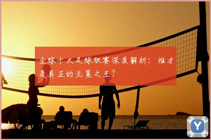 全球十大足球联赛深度解析：谁才是真正的无冕之王？