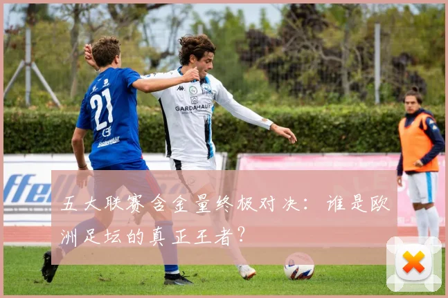 五大联赛含金量终极对决：谁是欧洲足坛的真正王者？