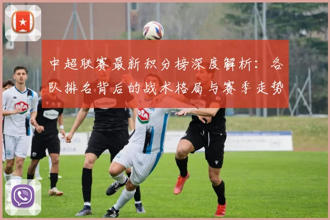 中超联赛最新积分榜深度解析：各队排名背后的战术格局与赛季走势