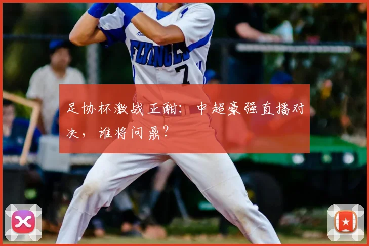 足协杯激战正酣：中超豪强直播对决，谁将问鼎？