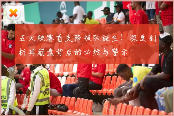 五大联赛首支降级队诞生！深度剖析其崩盘背后的必然与警示