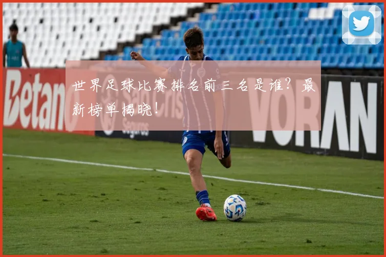世界足球比赛排名前三名是谁？最新榜单揭晓！