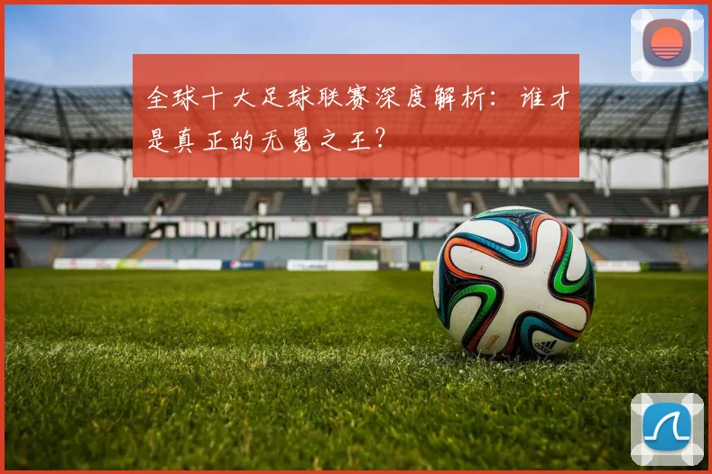 全球十大足球联赛深度解析：谁才是真正的无冕之王？