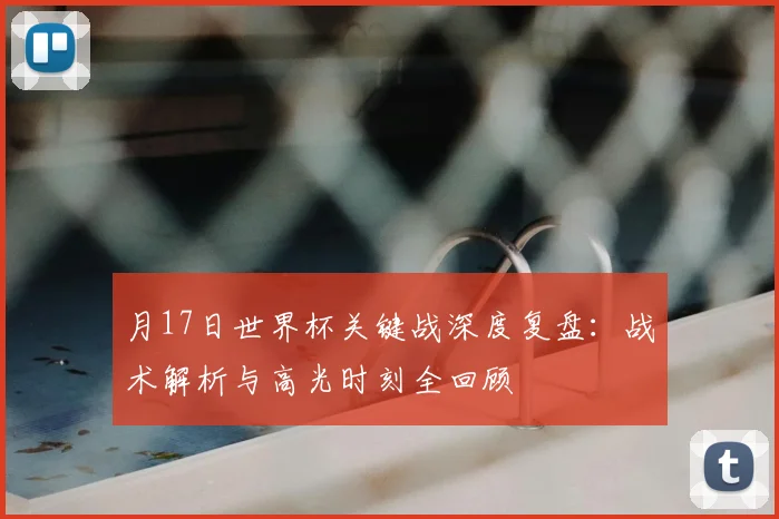 月17日世界杯关键战深度复盘：战术解析与高光时刻全回顾