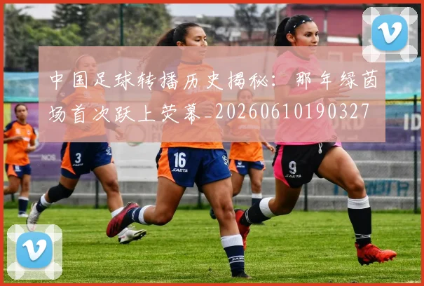 中国足球转播历史揭秘：那年绿茵场首次跃上荧幕_20260610190327