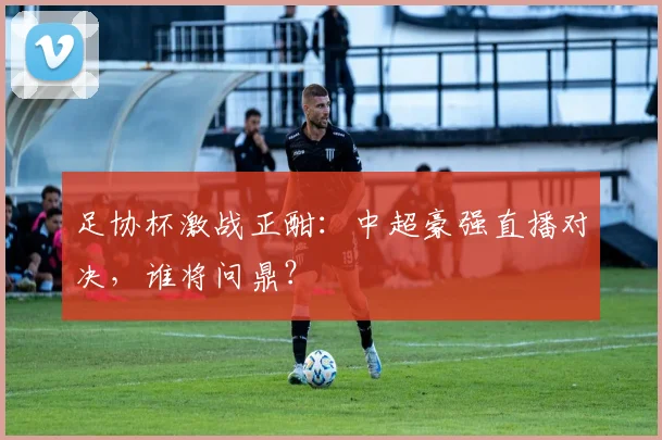 足协杯激战正酣：中超豪强直播对决，谁将问鼎？
