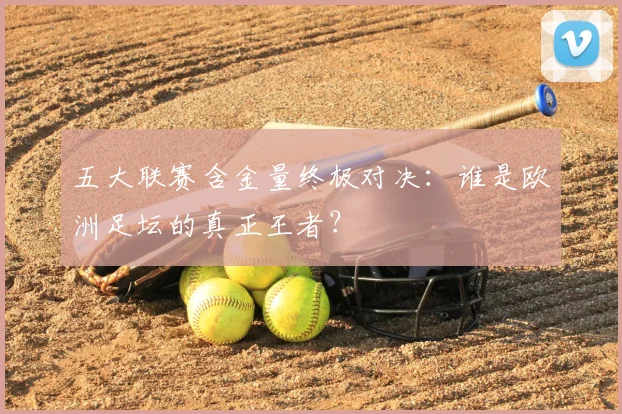 五大联赛含金量终极对决：谁是欧洲足坛的真正王者？