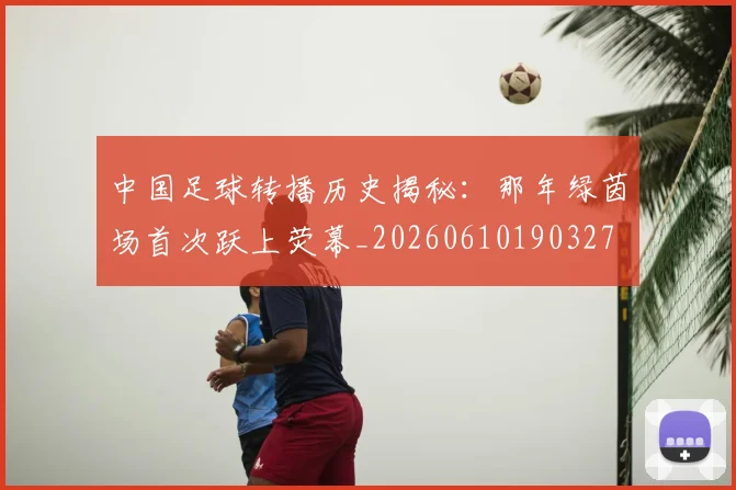 中国足球转播历史揭秘：那年绿茵场首次跃上荧幕_20260610190327