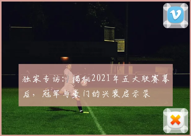 独家专访：揭秘2021年五大联赛幕后，冠军与豪门的兴衰启示录