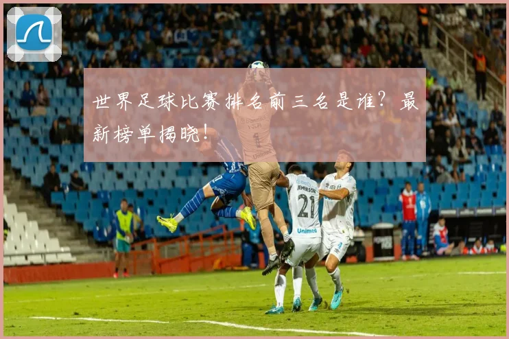 世界足球比赛排名前三名是谁？最新榜单揭晓！