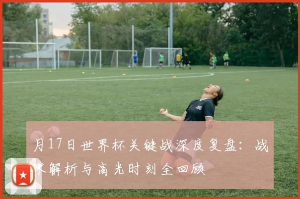 月17日世界杯关键战深度复盘：战术解析与高光时刻全回顾