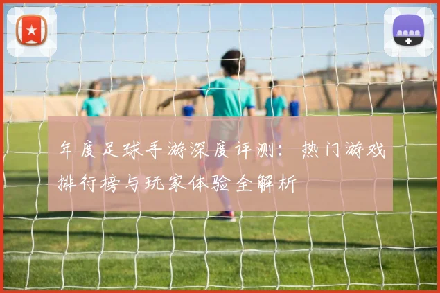 年度足球手游深度评测：热门游戏排行榜与玩家体验全解析