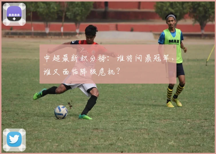 中超最新积分榜：谁将问鼎冠军，谁又面临降级危机？