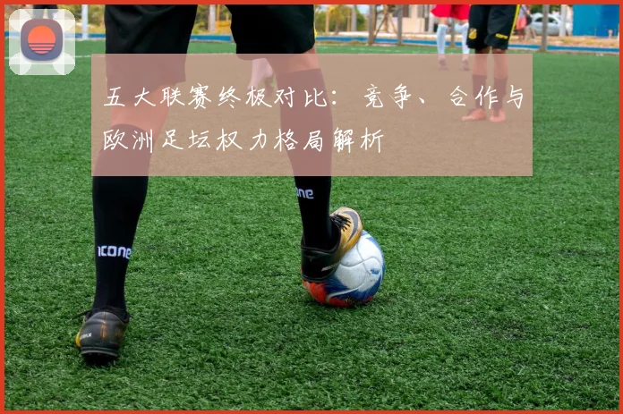 五大联赛终极对比：竞争、合作与欧洲足坛权力格局解析